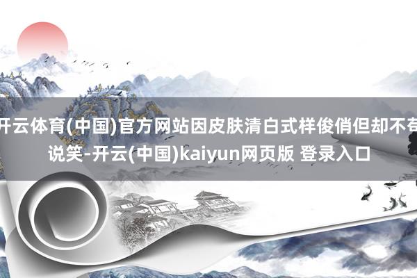 开云体育(中国)官方网站因皮肤清白式样俊俏但却不苟说笑-开云(中国)kaiyun网页版 登录入口