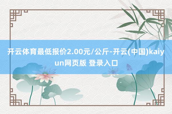 开云体育最低报价2.00元/公斤-开云(中国)kaiyun网页版 登录入口