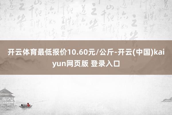 开云体育最低报价10.60元/公斤-开云(中国)kaiyun网页版 登录入口