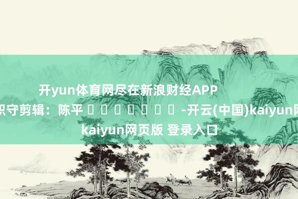 开yun体育网尽在新浪财经APP            						职守剪辑：陈平 							-开云(中国)kaiyun网页版 登录入口