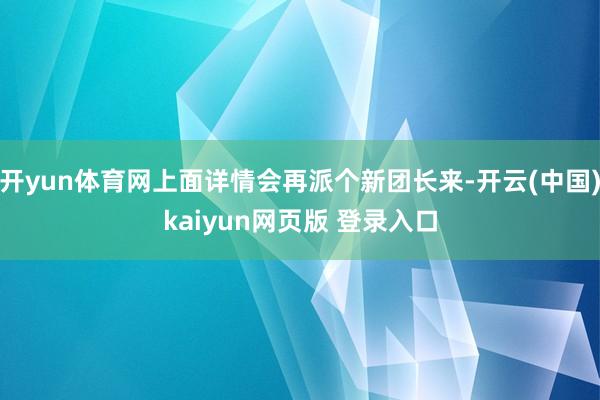 开yun体育网上面详情会再派个新团长来-开云(中国)kaiyun网页版 登录入口