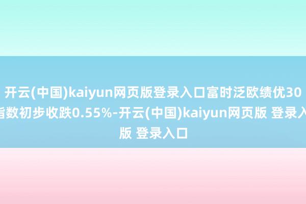 开云(中国)kaiyun网页版登录入口富时泛欧绩优300指数初步收跌0.55%-开云(中国)kaiyun网页版 登录入口