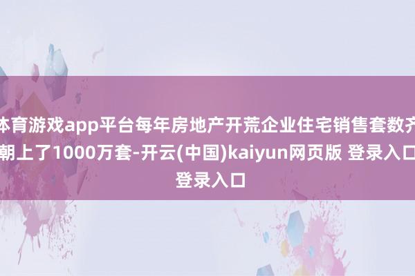 体育游戏app平台每年房地产开荒企业住宅销售套数齐朝上了1000万套-开云(中国)kaiyun网页版 登录入口