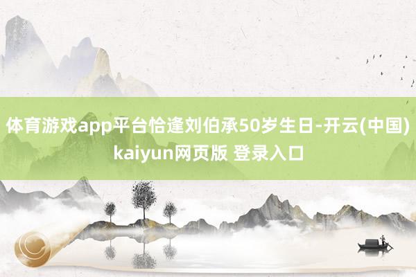 体育游戏app平台恰逢刘伯承50岁生日-开云(中国)kaiyun网页版 登录入口