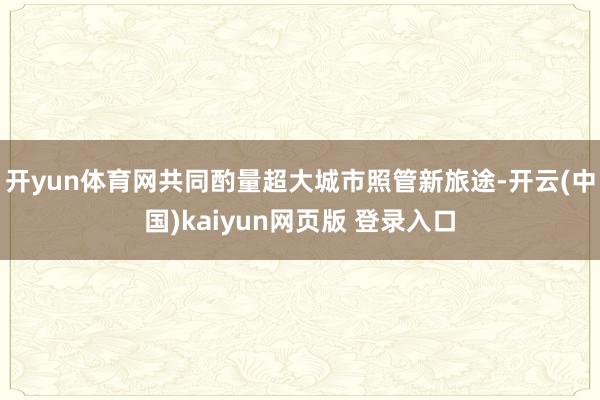 开yun体育网共同酌量超大城市照管新旅途-开云(中国)kaiyun网页版 登录入口