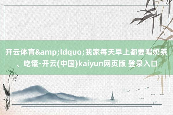 开云体育　　&ldquo;我家每天早上都要喝奶茶、吃馕-开云(中国)kaiyun网页版 登录入口