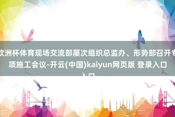 欧洲杯体育现场交流部屡次组织总监办、形势部召开专项施工会议-开云(中国)kaiyun网页版 登录入口