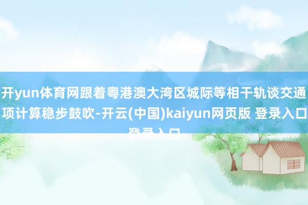 开yun体育网跟着粤港澳大湾区城际等相干轨谈交通项计算稳步鼓吹-开云(中国)kaiyun网页版 登录入口