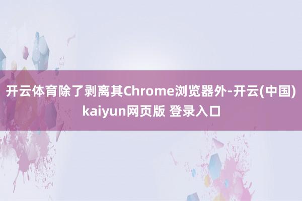 开云体育除了剥离其Chrome浏览器外-开云(中国)kaiyun网页版 登录入口
