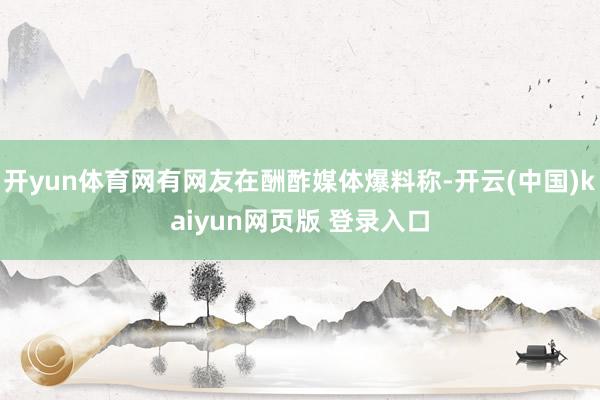 开yun体育网有网友在酬酢媒体爆料称-开云(中国)kaiyun网页版 登录入口