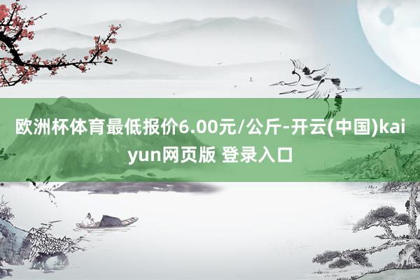 欧洲杯体育最低报价6.00元/公斤-开云(中国)kaiyun网页版 登录入口