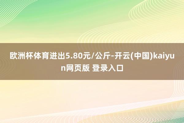 欧洲杯体育进出5.80元/公斤-开云(中国)kaiyun网页版 登录入口