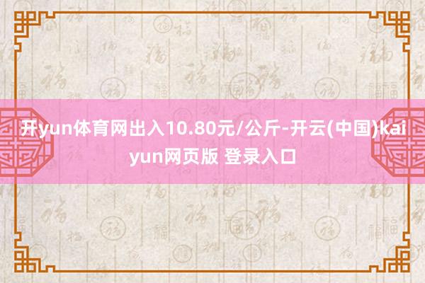 开yun体育网出入10.80元/公斤-开云(中国)kaiyun网页版 登录入口