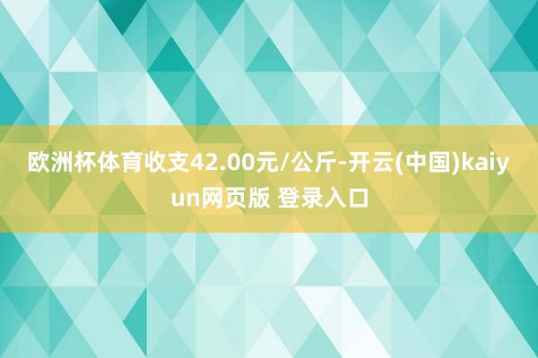 欧洲杯体育收支42.00元/公斤-开云(中国)kaiyun网页版 登录入口