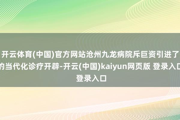 开云体育(中国)官方网站沧州九龙病院斥巨资引进了的当代化诊疗开辟-开云(中国)kaiyun网页版 登录入口