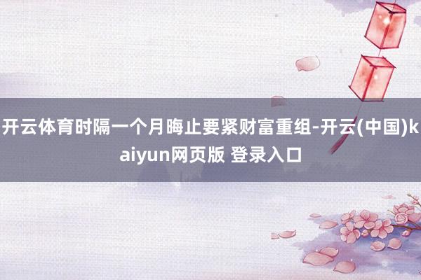 开云体育时隔一个月晦止要紧财富重组-开云(中国)kaiyun网页版 登录入口
