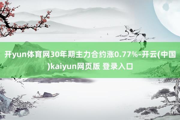 开yun体育网30年期主力合约涨0.77%-开云(中国)kaiyun网页版 登录入口