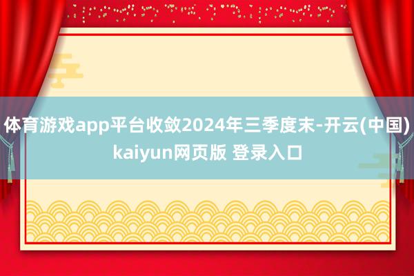 体育游戏app平台收敛2024年三季度末-开云(中国)kaiyun网页版 登录入口
