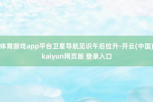 体育游戏app平台卫星导航见识午后拉升-开云(中国)kaiyun网页版 登录入口