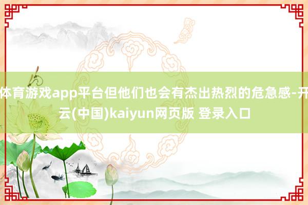 体育游戏app平台但他们也会有杰出热烈的危急感-开云(中国)kaiyun网页版 登录入口
