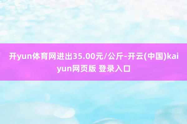 开yun体育网进出35.00元/公斤-开云(中国)kaiyun网页版 登录入口