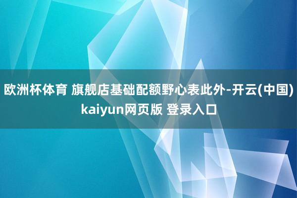 欧洲杯体育 旗舰店基础配额野心表　　此外-开云(中国)kaiyun网页版 登录入口