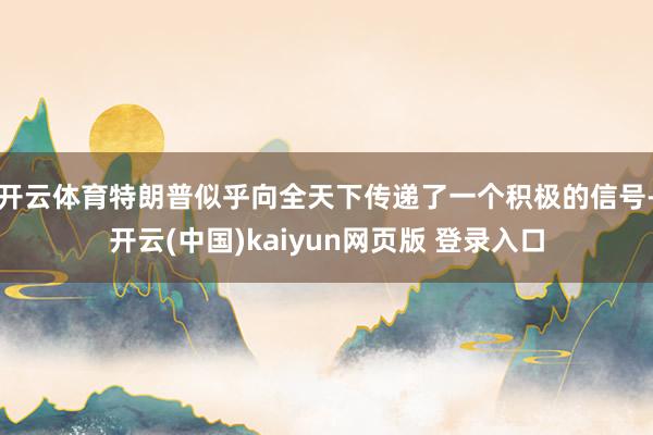 开云体育特朗普似乎向全天下传递了一个积极的信号-开云(中国)kaiyun网页版 登录入口
