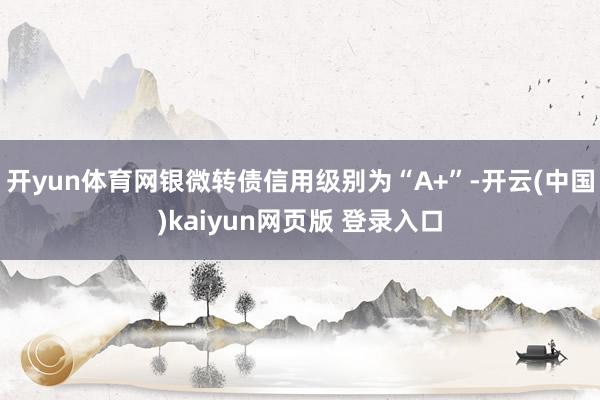 开yun体育网银微转债信用级别为“A+”-开云(中国)kaiyun网页版 登录入口