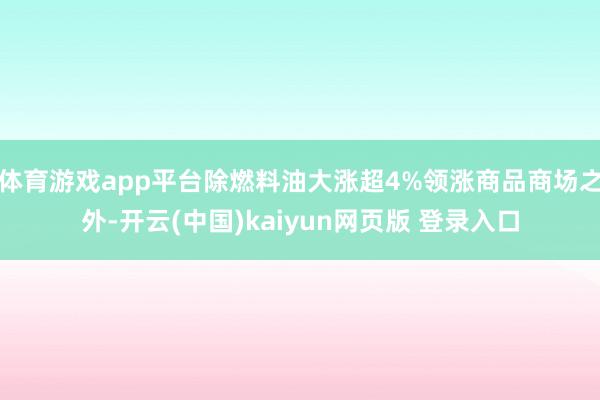 体育游戏app平台除燃料油大涨超4%领涨商品商场之外-开云(中国)kaiyun网页版 登录入口