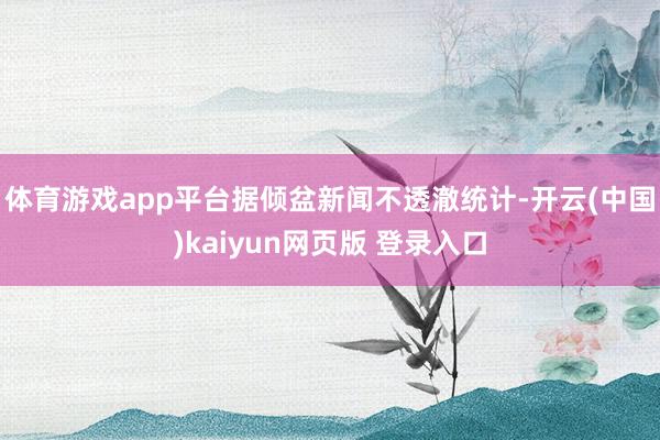 体育游戏app平台　　据倾盆新闻不透澈统计-开云(中国)kaiyun网页版 登录入口