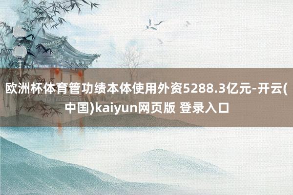 欧洲杯体育管功绩本体使用外资5288.3亿元-开云(中国)kaiyun网页版 登录入口
