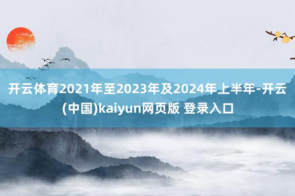 开云体育　　2021年至2023年及2024年上半年-开云(中国)kaiyun网页版 登录入口