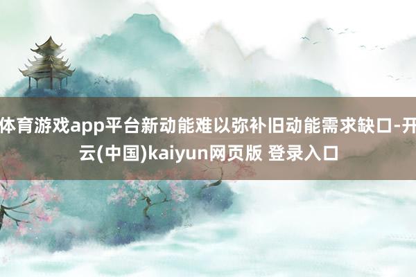 体育游戏app平台新动能难以弥补旧动能需求缺口-开云(中国)kaiyun网页版 登录入口