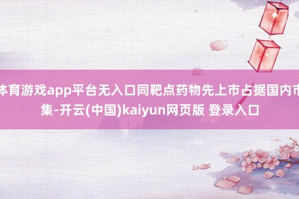 体育游戏app平台无入口同靶点药物先上市占据国内市集-开云(中国)kaiyun网页版 登录入口