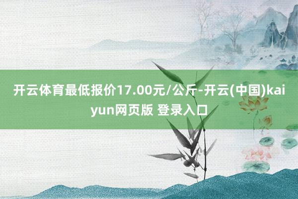 开云体育最低报价17.00元/公斤-开云(中国)kaiyun网页版 登录入口