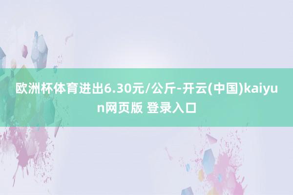 欧洲杯体育进出6.30元/公斤-开云(中国)kaiyun网页版 登录入口