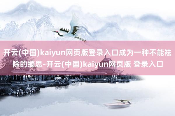开云(中国)kaiyun网页版登录入口成为一种不能袪除的缅思-开云(中国)kaiyun网页版 登录入口