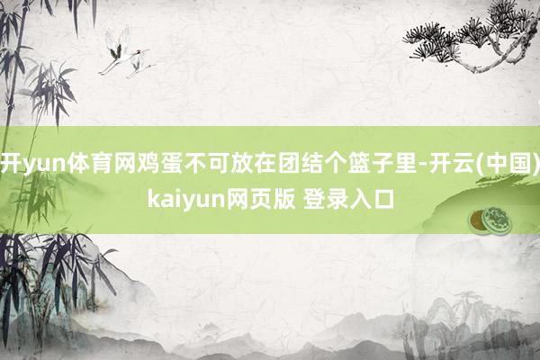 开yun体育网鸡蛋不可放在团结个篮子里-开云(中国)kaiyun网页版 登录入口
