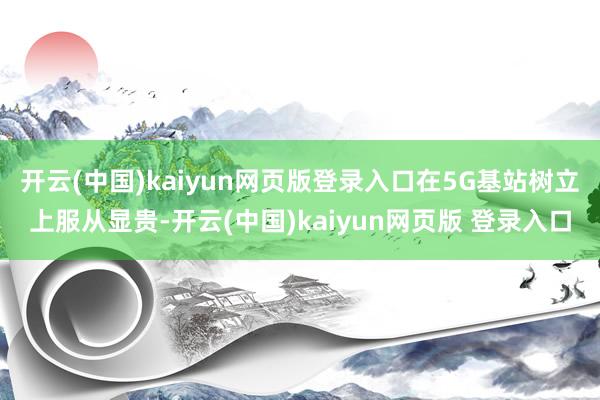 开云(中国)kaiyun网页版登录入口在5G基站树立上服从显贵-开云(中国)kaiyun网页版 登录入口