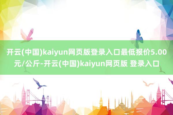 开云(中国)kaiyun网页版登录入口最低报价5.00元/公斤-开云(中国)kaiyun网页版 登录入口
