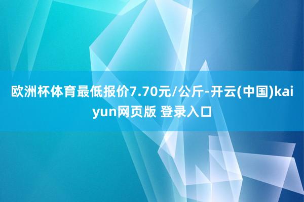 欧洲杯体育最低报价7.70元/公斤-开云(中国)kaiyun网页版 登录入口