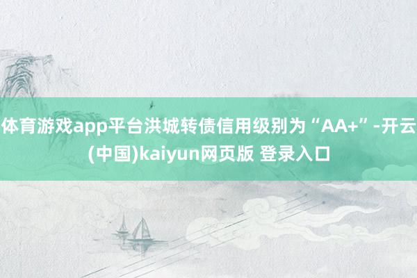 体育游戏app平台洪城转债信用级别为“AA+”-开云(中国)kaiyun网页版 登录入口