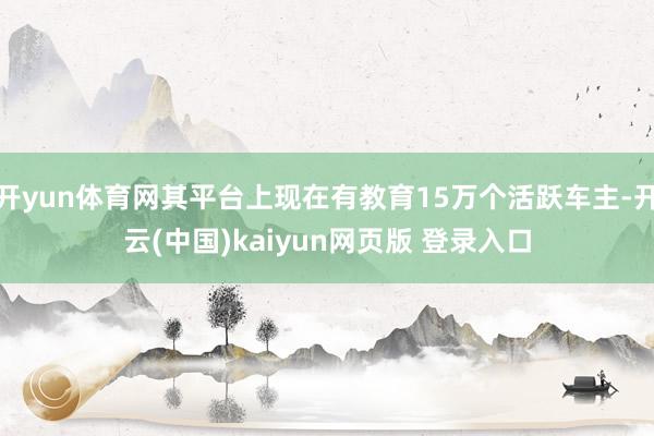 开yun体育网其平台上现在有教育15万个活跃车主-开云(中国)kaiyun网页版 登录入口