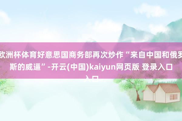 欧洲杯体育好意思国商务部再次炒作“来自中国和俄罗斯的威逼”-开云(中国)kaiyun网页版 登录入口