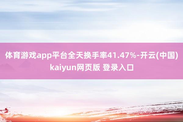 体育游戏app平台全天换手率41.47%-开云(中国)kaiyun网页版 登录入口