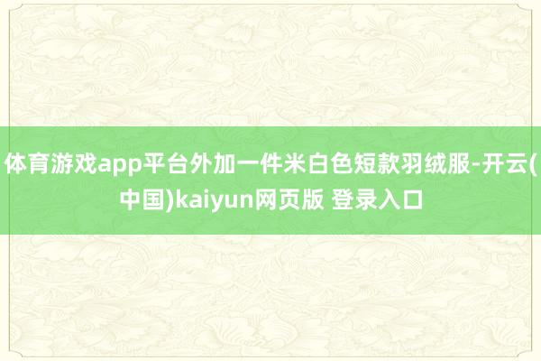 体育游戏app平台外加一件米白色短款羽绒服-开云(中国)kaiyun网页版 登录入口