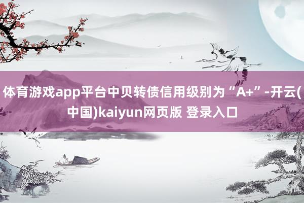 体育游戏app平台中贝转债信用级别为“A+”-开云(中国)kaiyun网页版 登录入口