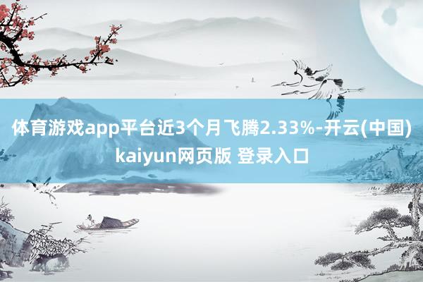体育游戏app平台近3个月飞腾2.33%-开云(中国)kaiyun网页版 登录入口