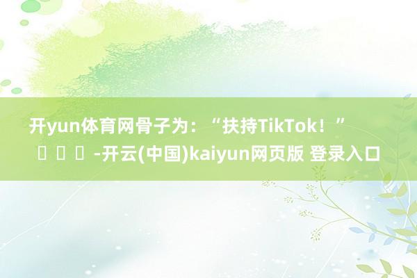 开yun体育网骨子为：“扶持TikTok！”        			-开云(中国)kaiyun网页版 登录入口