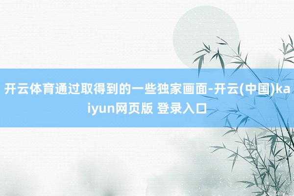 开云体育通过取得到的一些独家画面-开云(中国)kaiyun网页版 登录入口